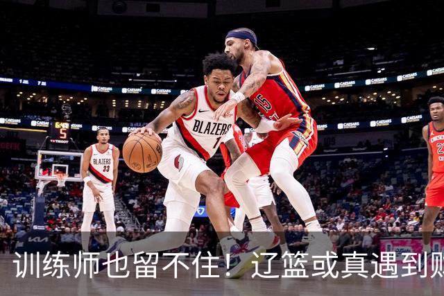 训练师也留不住！辽篮或真遇到财务危机，赵继伟付豪也不是不能卖